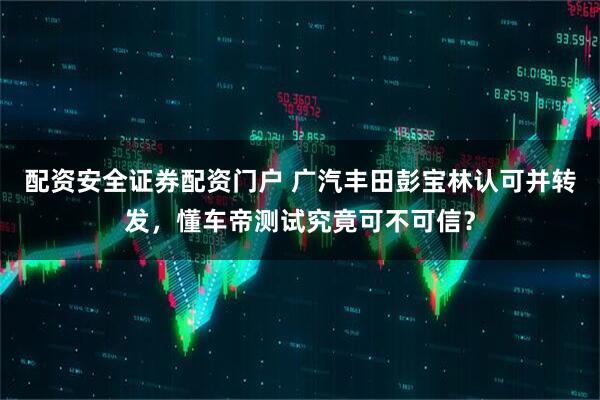 配资安全证券配资门户 广汽丰田彭宝林认可并转发，懂车帝测试究竟可不可信？