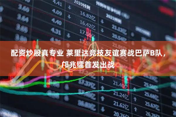 配资炒股真专业 莱里达竞技友谊赛战巴萨B队，邝兆镭首发出战