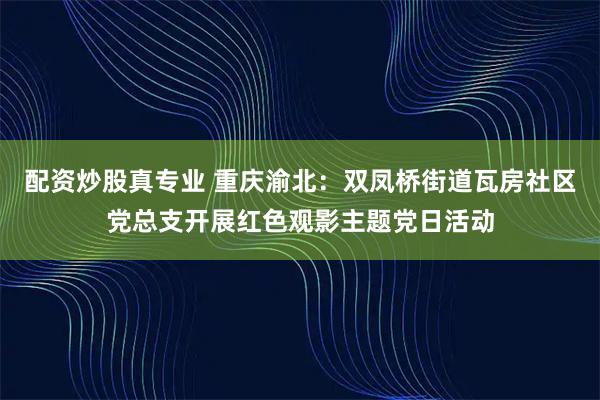 配资炒股真专业 重庆渝北：双凤桥街道瓦房社区党总支开展红色观影主题党日活动