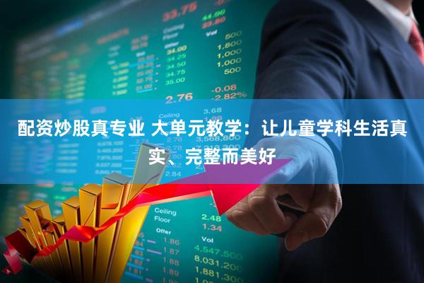 配资炒股真专业 大单元教学：让儿童学科生活真实、完整而美好