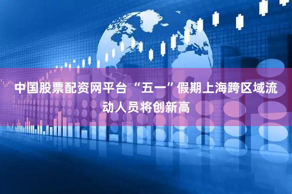 中国股票配资网平台 “五一”假期上海跨区域流动人员将创新高