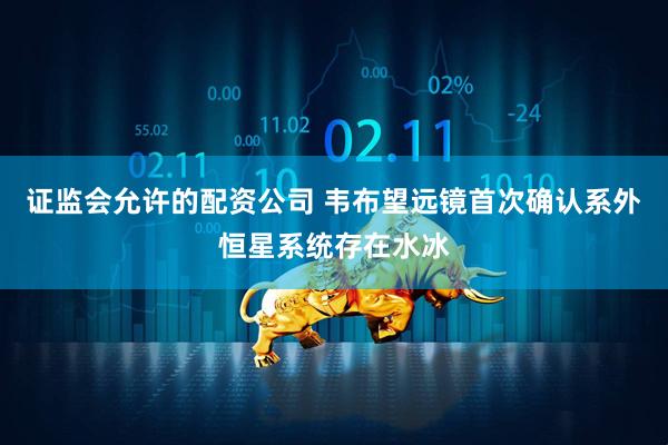 证监会允许的配资公司 韦布望远镜首次确认系外恒星系统存在水冰
