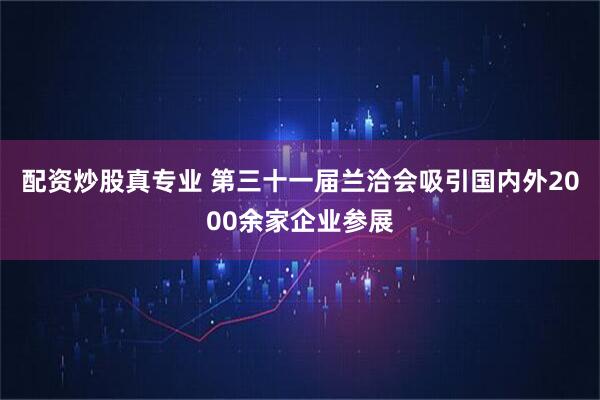 配资炒股真专业 第三十一届兰洽会吸引国内外2000余家企业参展