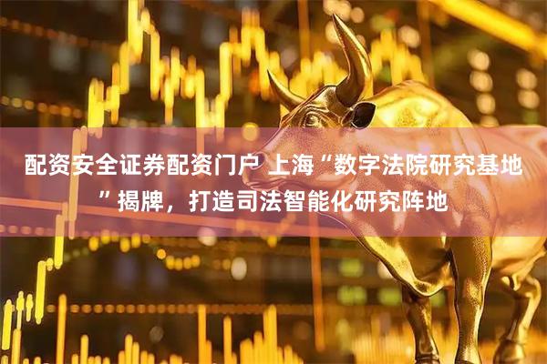 配资安全证券配资门户 上海“数字法院研究基地”揭牌，打造司法智能化研究阵地
