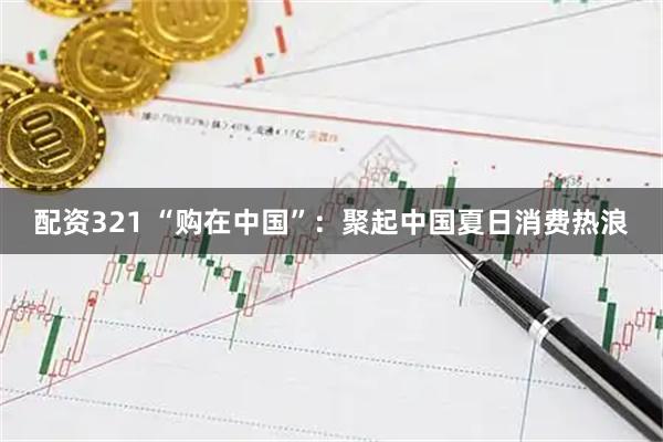 配资321 “购在中国”：聚起中国夏日消费热浪