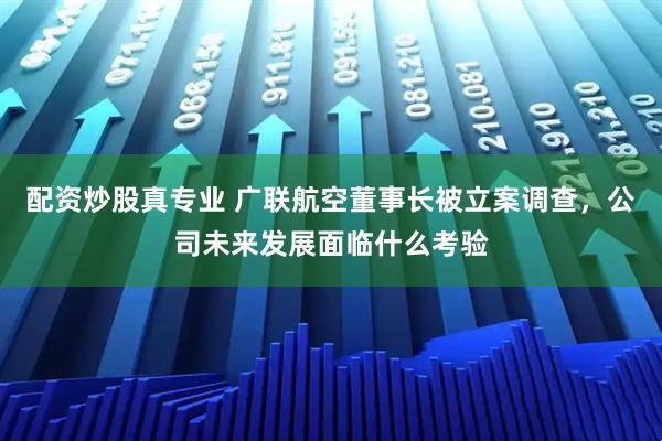 配资炒股真专业 广联航空董事长被立案调查，公司未来发展面临什么考验