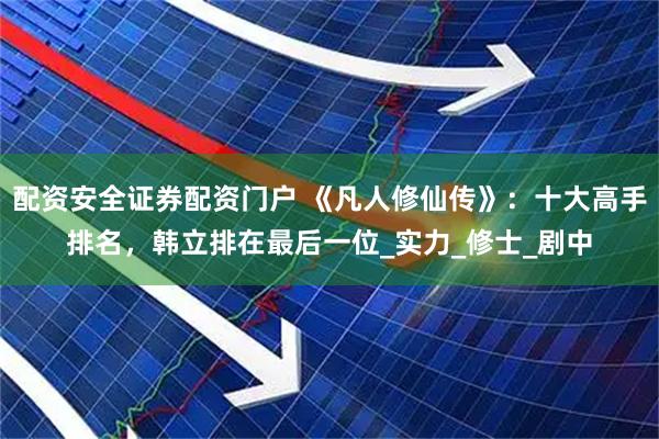配资安全证券配资门户 《凡人修仙传》：十大高手排名，韩立排在最后一位_实力_修士_剧中