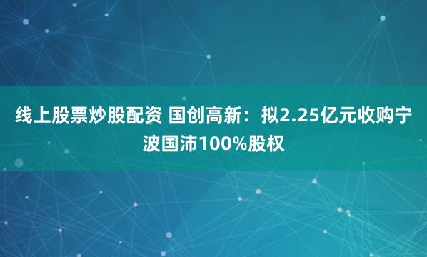 线上股票炒股配资 国创高新：拟2.25亿元收购宁波国沛100%股权