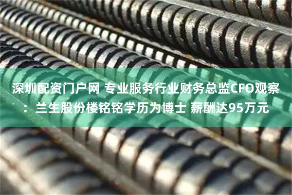 深圳配资门户网 专业服务行业财务总监CFO观察：兰生股份楼铭铭学历为博士 薪酬达95万元