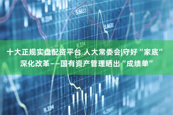 十大正规实盘配资平台 人大常委会|守好“家底” 深化改革——国有资产管理晒出“成绩单”