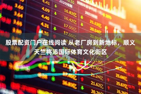 股票配资门户在线阅读 从老厂房到新地标，顺义天竺将添国际体育文化街区