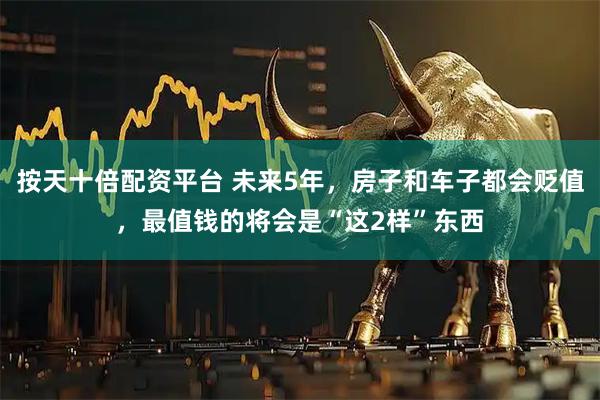 按天十倍配资平台 未来5年，房子和车子都会贬值，最值钱的将会是“这2样”东西