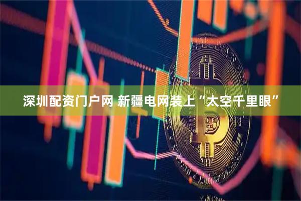 深圳配资门户网 新疆电网装上“太空千里眼”