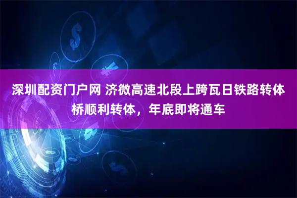 深圳配资门户网 济微高速北段上跨瓦日铁路转体桥顺利转体，年底即将通车