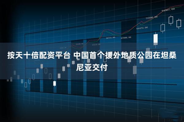 按天十倍配资平台 中国首个援外地质公园在坦桑尼亚交付