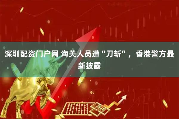 深圳配资门户网 海关人员遭“刀斩”，香港警方最新披露