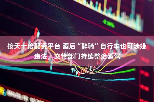 按天十倍配资平台 酒后“醉骑”自行车也可涉嫌违法，交管部门持续整治酒驾
