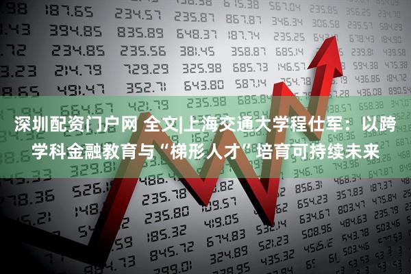 深圳配资门户网 全文|上海交通大学程仕军：以跨学科金融教育与“梯形人才”培育可持续未来