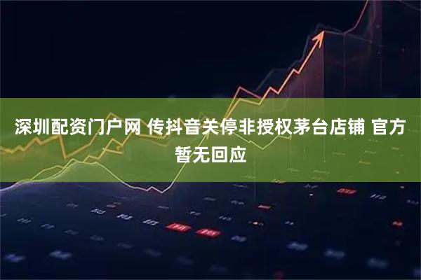 深圳配资门户网 传抖音关停非授权茅台店铺 官方暂无回应
