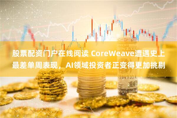 股票配资门户在线阅读 CoreWeave遭遇史上最差单周表现，AI领域投资者正变得更加挑剔