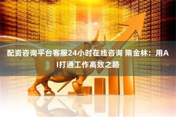 配资咨询平台客服24小时在线咨询 隋金林：用AI打通工作高效之路