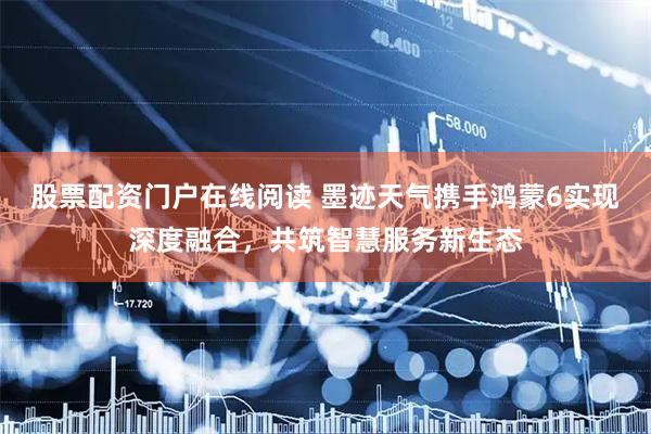 股票配资门户在线阅读 墨迹天气携手鸿蒙6实现深度融合，共筑智慧服务新生态