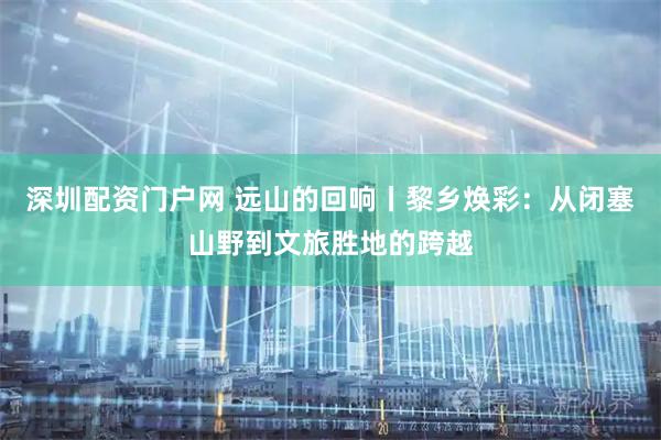 深圳配资门户网 远山的回响丨黎乡焕彩：从闭塞山野到文旅胜地的跨越