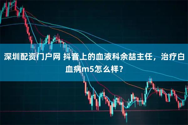 深圳配资门户网 抖音上的血液科余喆主任，治疗白血病m5怎么样？