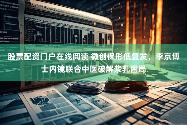 股票配资门户在线阅读 微创保形低复发，李京博士内镜联合中医破解浆乳困局