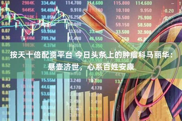 按天十倍配资平台 今日头条上的肿瘤科马丽华：悬壶济世，心系百姓安康