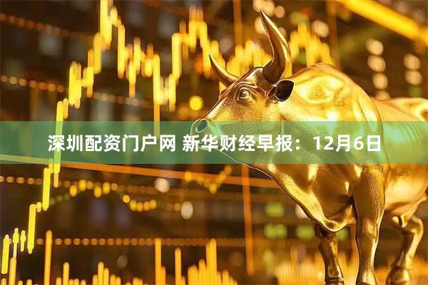 深圳配资门户网 新华财经早报：12月6日