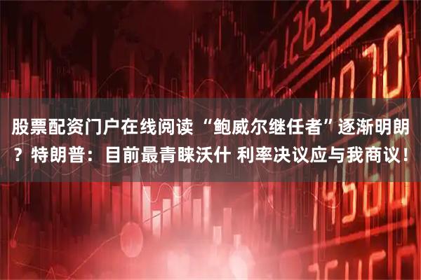 股票配资门户在线阅读 “鲍威尔继任者”逐渐明朗？特朗普：目前最青睐沃什 利率决议应与我商议！