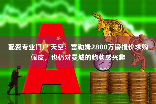 配资专业门户 天空：富勒姆2800万镑报价求购佩皮，也仍对曼城的鲍勃感兴趣