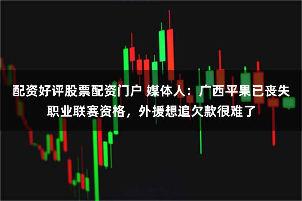 配资好评股票配资门户 媒体人：广西平果已丧失职业联赛资格，外援想追欠款很难了