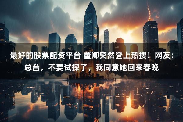 最好的股票配资平台 董卿突然登上热搜！网友：总台，不要试探了，我同意她回来春晚