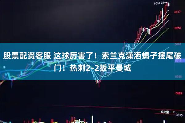 股票配资客服 这球厉害了！索兰克潇洒蝎子摆尾破门！热刺2-2扳平曼城