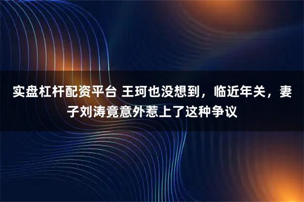 实盘杠杆配资平台 王珂也没想到，临近年关，妻子刘涛竟意外惹上了这种争议