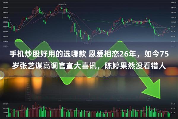 手机炒股好用的选哪款 恩爱相恋26年，如今75岁张艺谋高调官宣大喜讯，陈婷果然没看错人