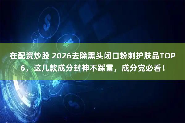 在配资炒股 2026去除黑头闭口粉刺护肤品TOP6，这几款成分封神不踩雷，成分党必看！