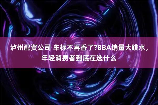 泸州配资公司 车标不再香了?BBA销量大跳水，年轻消费者到底在选什么