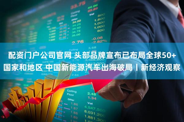 配资门户公司官网 头部品牌宣布已布局全球50+国家和地区 中国新能源汽车出海破局丨新经济观察