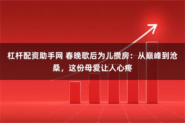 杠杆配资助手网 春晚歌后为儿攒房：从巅峰到沧桑，这份母爱让人心疼