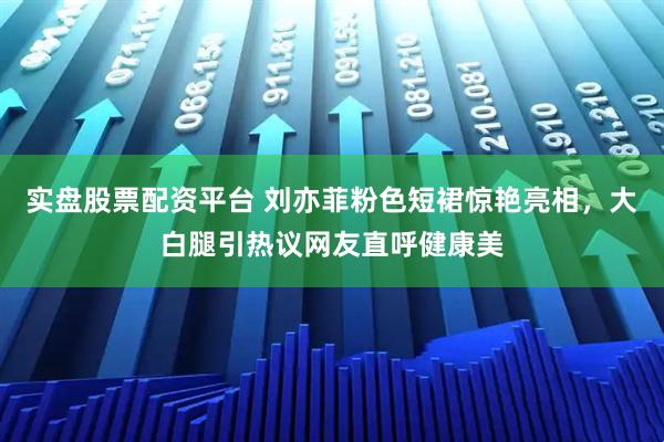 实盘股票配资平台 刘亦菲粉色短裙惊艳亮相，大白腿引热议网友直呼健康美