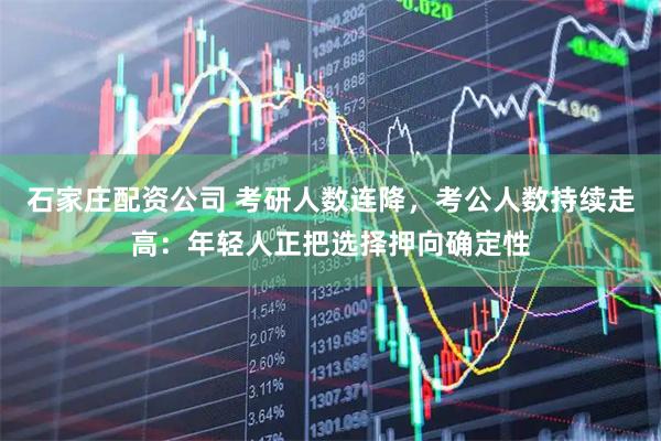 石家庄配资公司 考研人数连降，考公人数持续走高：年轻人正把选择押向确定性