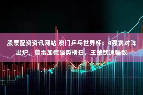 股票配资资讯网站 澳门乒乓世界杯：4强赛对阵出炉，莫雷加德强势横扫，王楚钦遇强敌