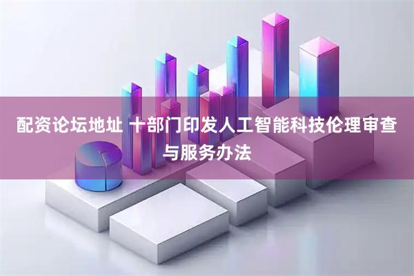 配资论坛地址 十部门印发人工智能科技伦理审查与服务办法