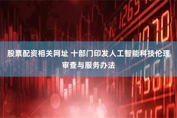 股票配资相关网址 十部门印发人工智能科技伦理审查与服务办法