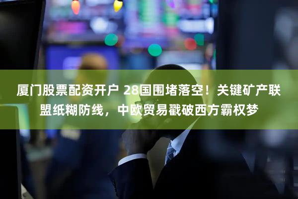 厦门股票配资开户 28国围堵落空！关键矿产联盟纸糊防线，中欧贸易戳破西方霸权梦