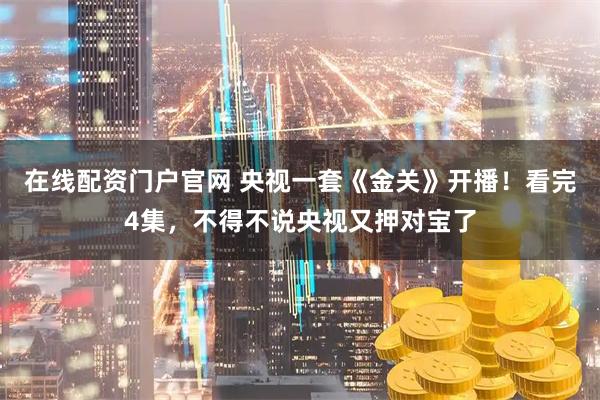在线配资门户官网 央视一套《金关》开播！看完4集，不得不说央视又押对宝了