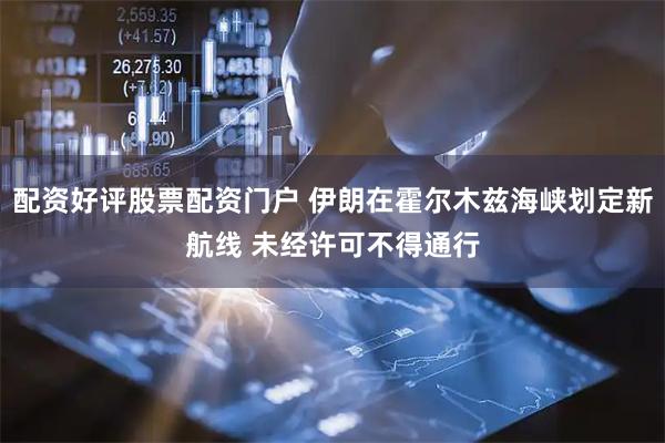 配资好评股票配资门户 伊朗在霍尔木兹海峡划定新航线 未经许可不得通行